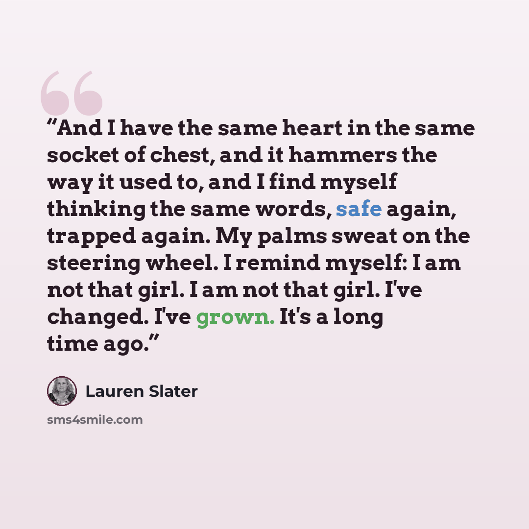 “And I have the same heart in the same socket of chest, and it hammers the way it used to, and I find myself thinking the same words, safe again, trapped again. My palms sweat on the steering wheel. I remind myself: I am not that girl. I am not that girl. I've changed. I've grown. It's a long time…” quote by Lauren Slater