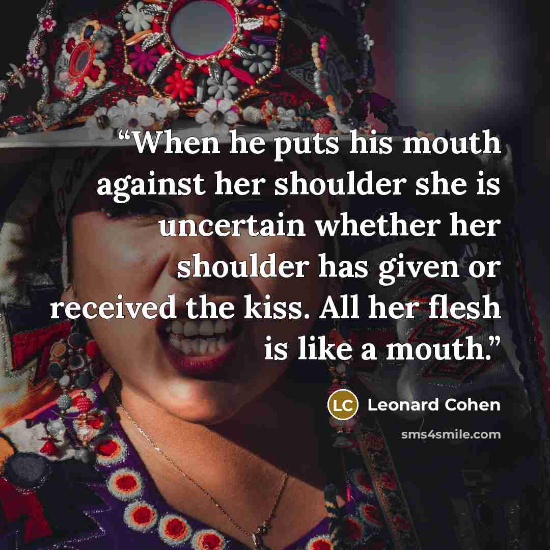 “When he puts his mouth against her shoulder she is uncertain whether her shoulder has given or received the kiss. All her flesh is like a mouth.” quote by Leonard Cohen