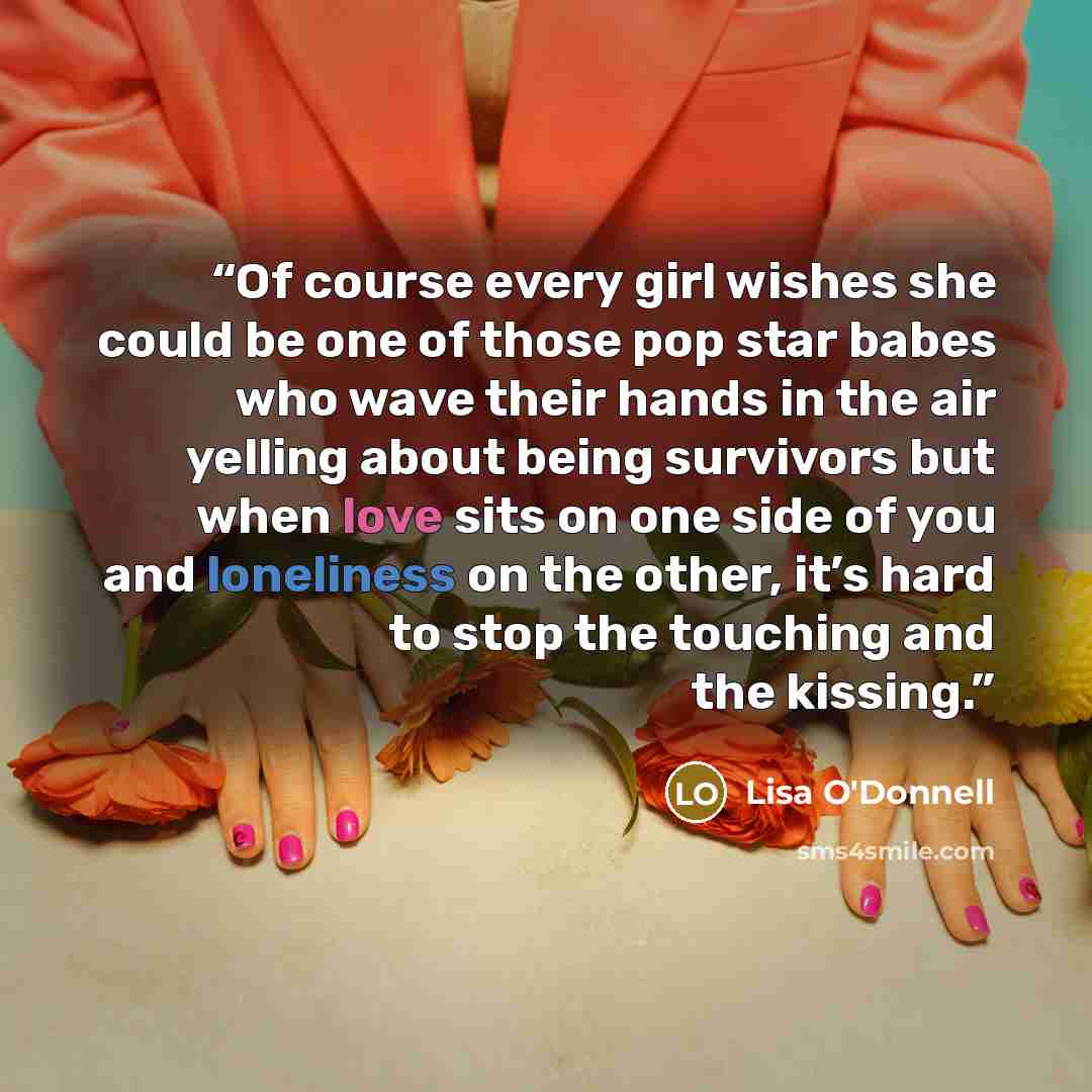 “Of course every girl wishes she could be one of those pop star babes who wave their hands in the air yelling about being survivors but when love sits on one side of you and loneliness on the other, it’s hard to stop the touching and the kissing.” quote by Lisa O'Donnell