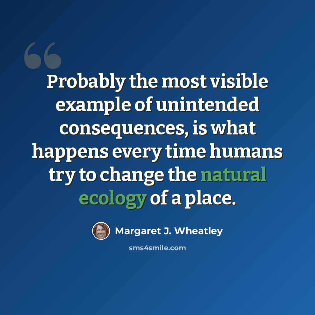 “Probably the most visible example of unintended consequences, is what happens every time humans try to change the natural ecology of a place.” quote by Margaret J. Wheatley