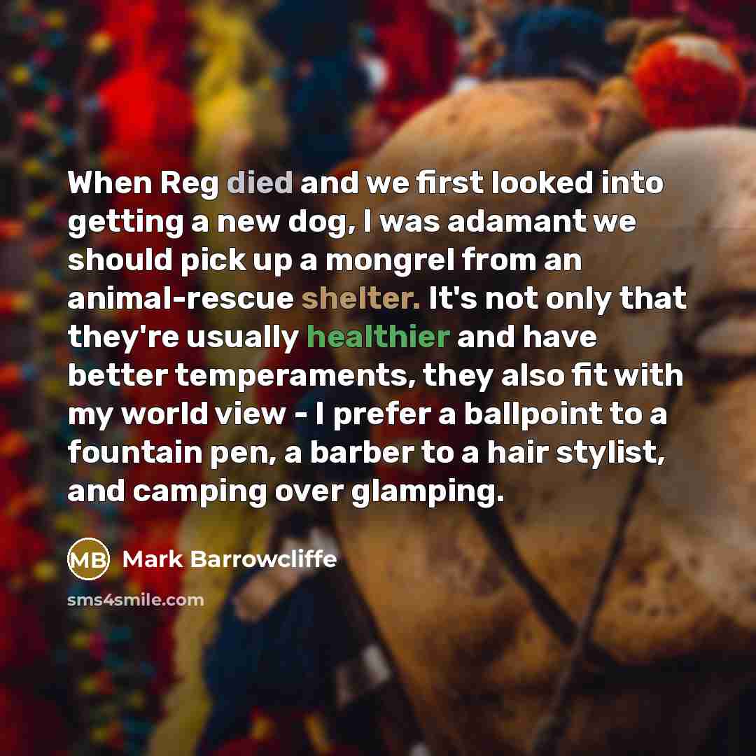 “When Reg died and we first looked into getting a new dog, I was adamant we should pick up a mongrel from an animal-rescue shelter. It's not only that they're usually healthier and have better temperaments, they also fit with my world view - I prefer a ballpoint to a fountain pen, a barber to a…” quote by Mark Barrowcliffe