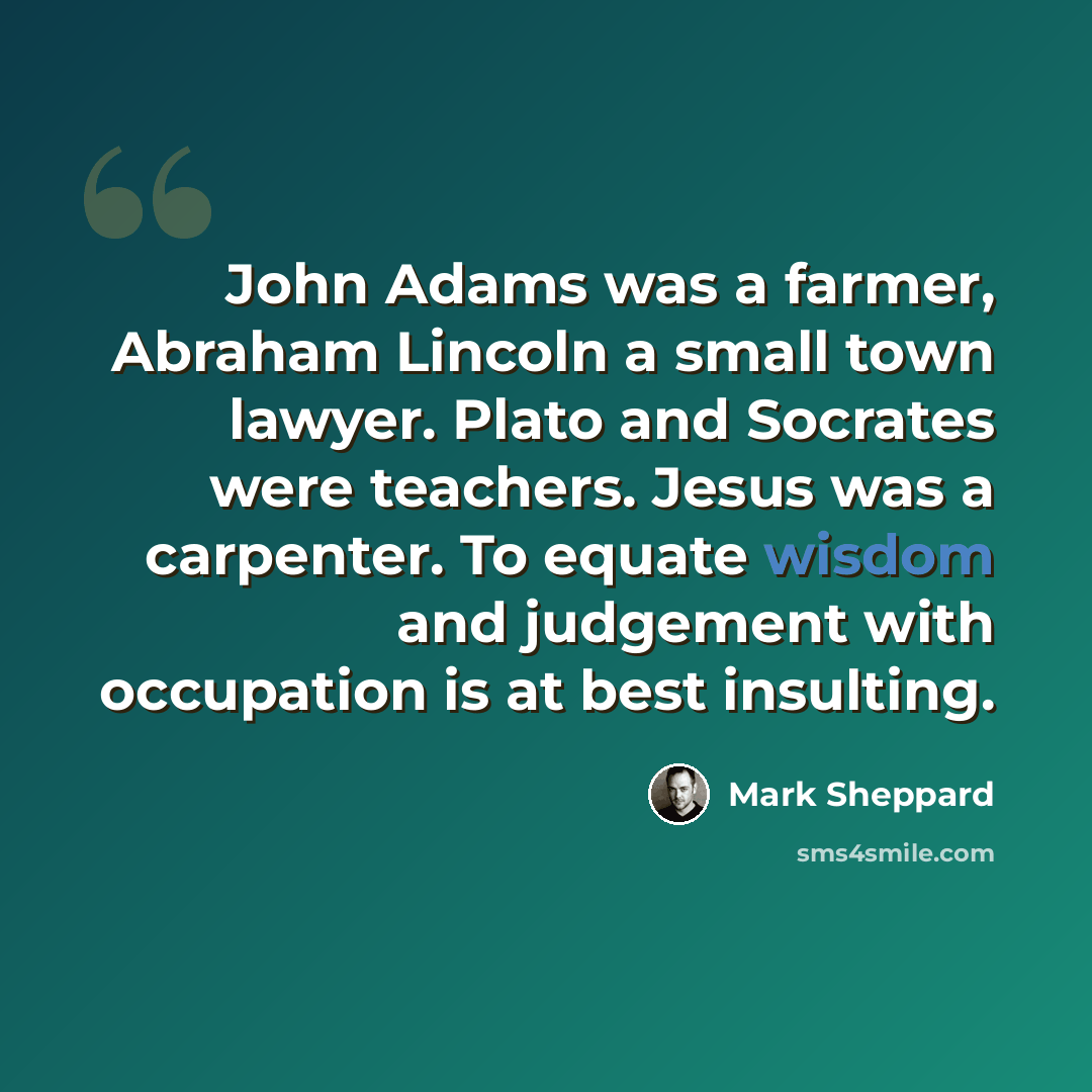 “John Adams was a farmer, Abraham Lincoln a small town lawyer. Plato and Socrates were teachers. Jesus was a carpenter. To equate wisdom and judgement with occupation is at best insulting.” quote by Mark Sheppard