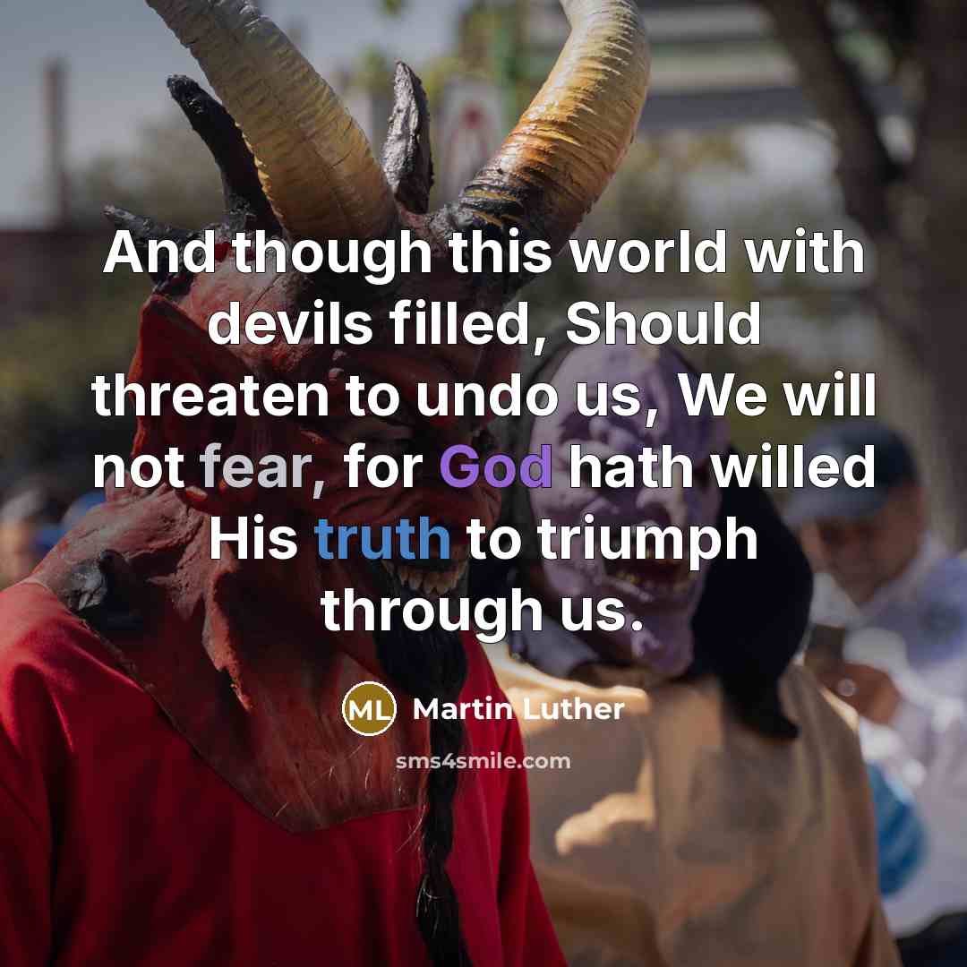 “And though this world with devils filled, Should threaten to undo us, We will not fear, for God hath willed His truth to triumph through us.” quote by Martin Luther