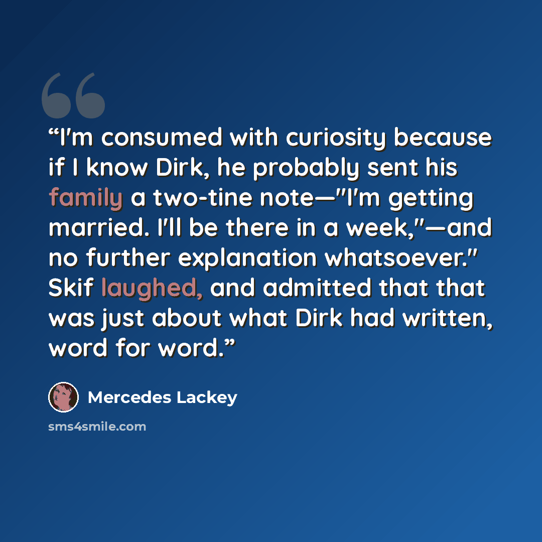 “I'm consumed with curiosity because if I know Dirk, he probably sent his family a two-tine note—"I'm getting married. I'll be there in a week,"—and no further explanation whatsoever." Skif laughed, and admitted that that was just about what Dirk had written, word for word.” quote by Mercedes Lackey