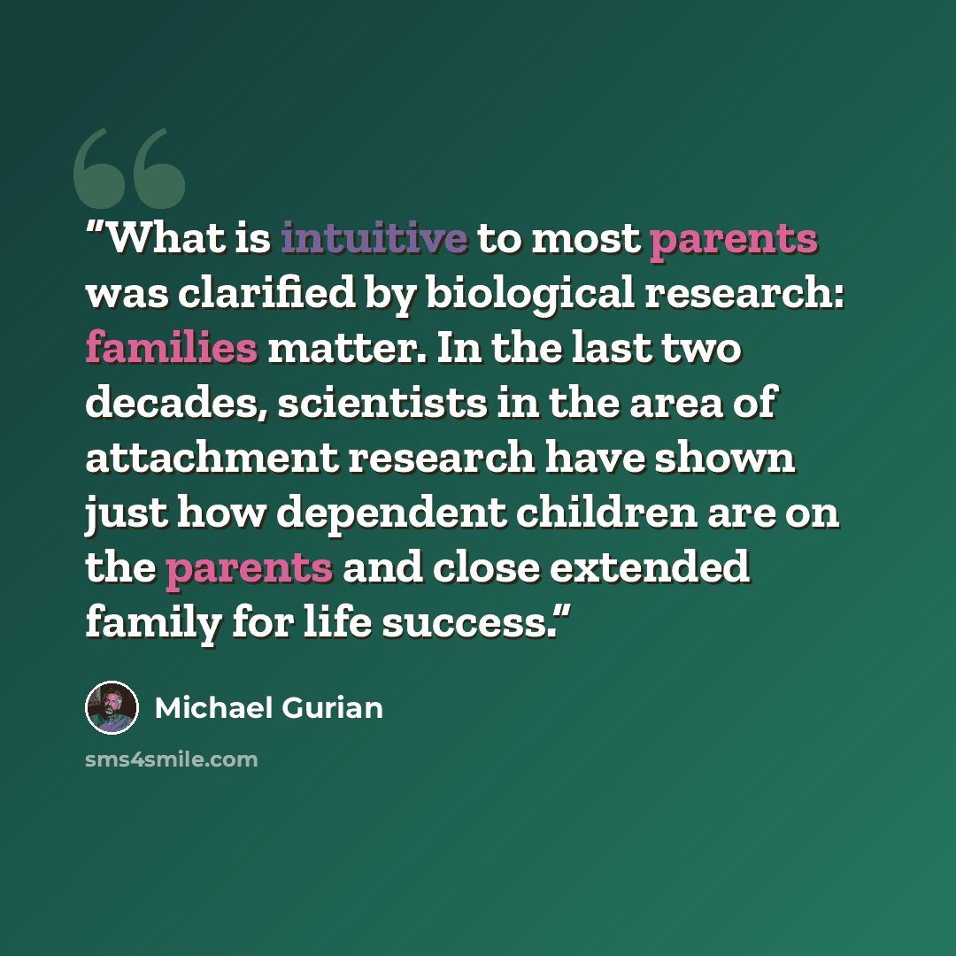 “What is intuitive to most parents was clarified by biological research: families matter. In the last two decades, scientists in the area of attachment research have shown just how dependent children are on the parents and close extended family for life success.” quote by Michael Gurian