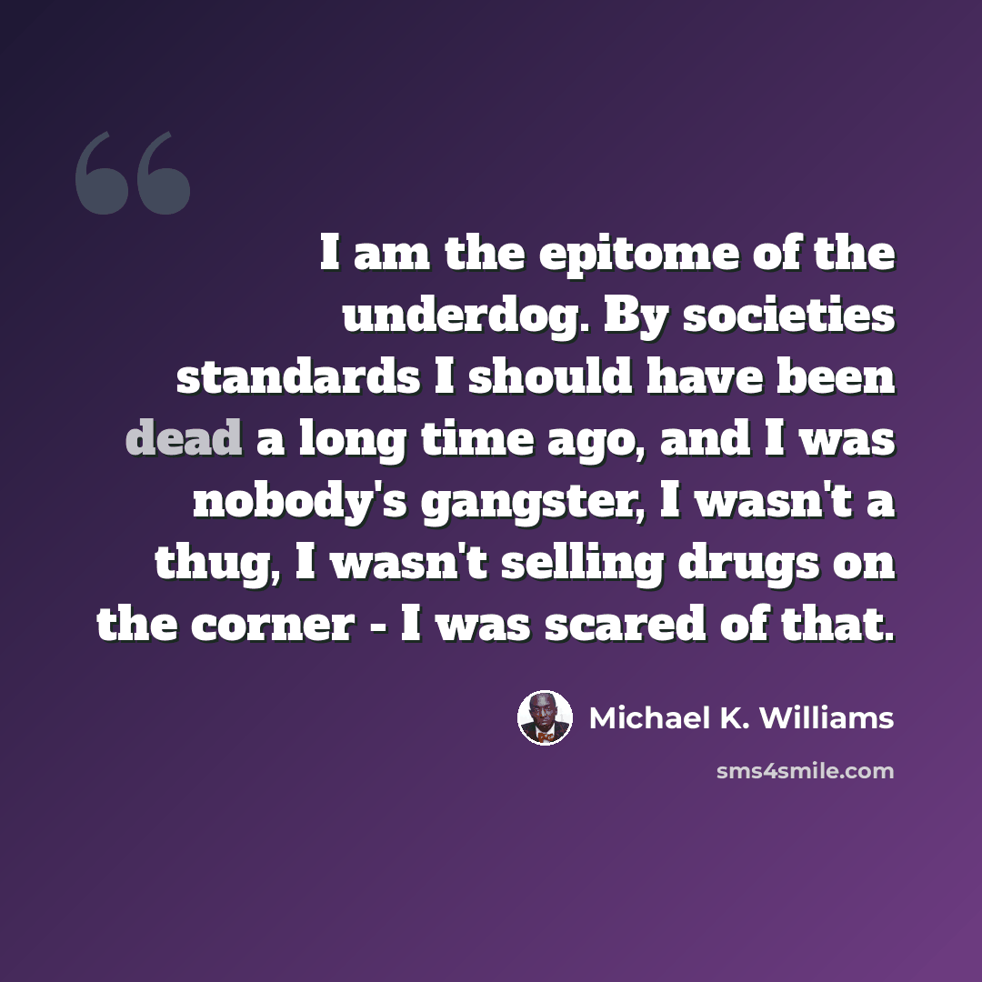“I am the epitome of the underdog. By societies standards I should have been dead a long time ago, and I was nobody's gangster, I wasn't a thug, I wasn't selling drugs on the corner - I was scared of that.” quote by Michael K. Williams