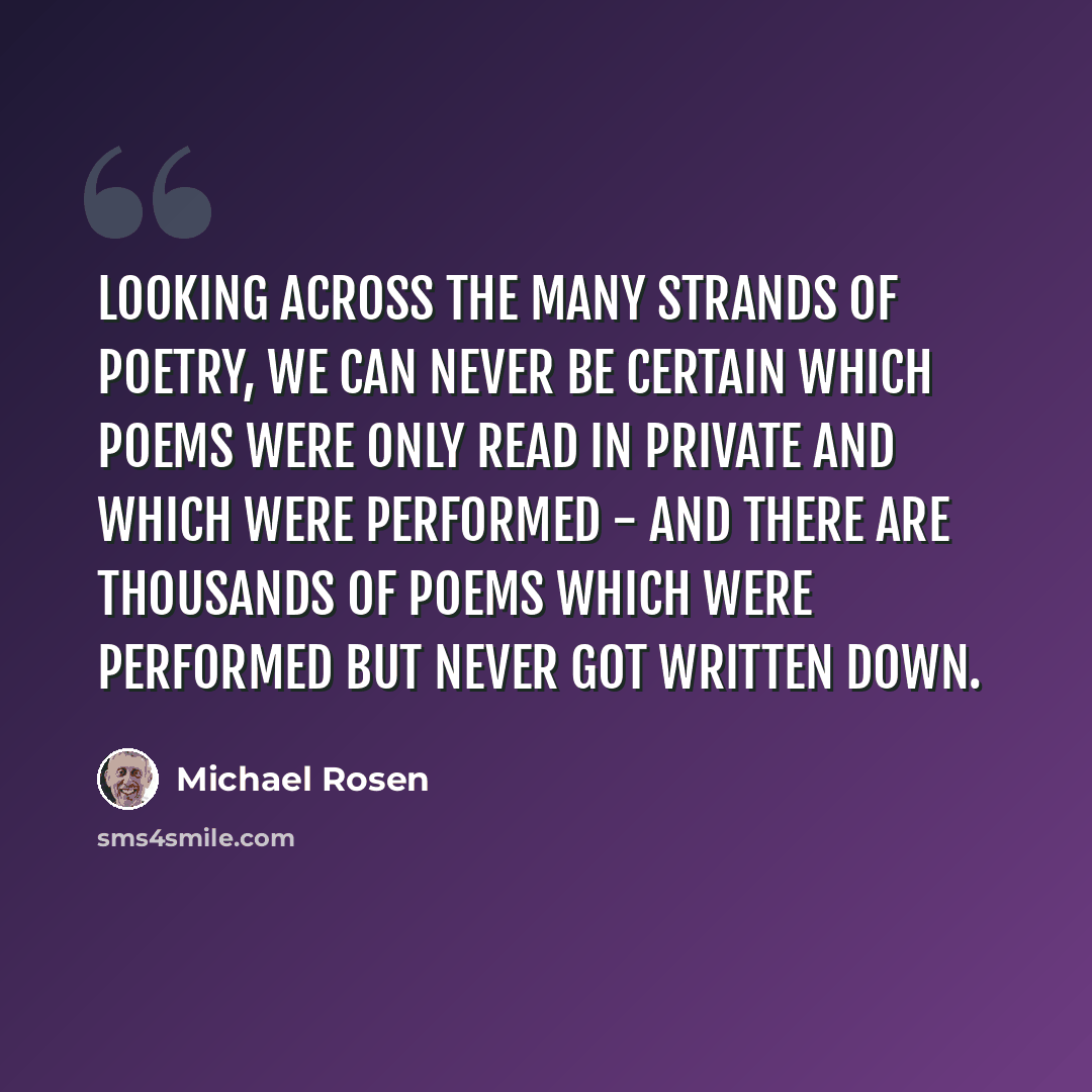 “Looking across the many strands of poetry, we can never be certain which poems were only read in private and which were performed - and there are thousands of poems which were performed but never got written down.” quote by Michael Rosen