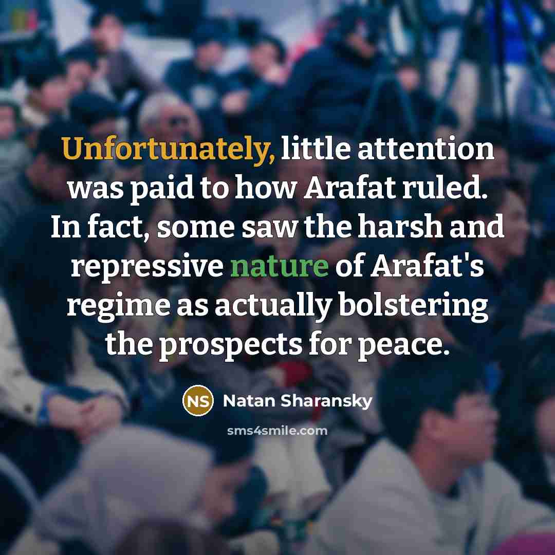 “Unfortunately, little attention was paid to how Arafat ruled. In fact, some saw the harsh and repressive nature of Arafat's regime as actually bolstering the prospects for peace.” quote by Natan Sharansky