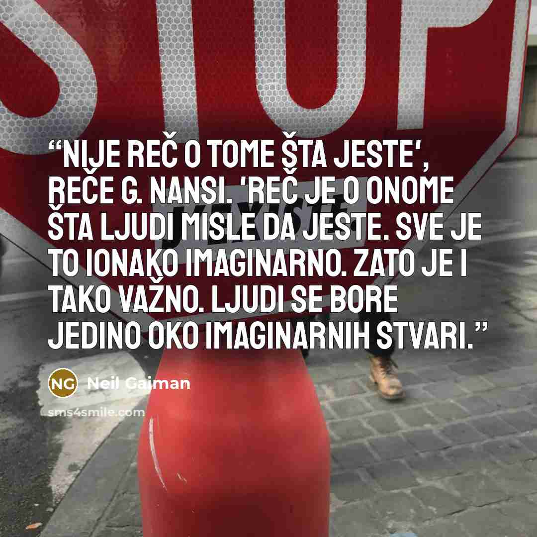 “Nije reč o tome šta jeste', reče g. Nansi. 'Reč je o onome šta ljudi misle da jeste. Sve je to ionako imaginarno. Zato je i tako važno. Ljudi se bore jedino oko imaginarnih stvari.” quote by Neil Gaiman