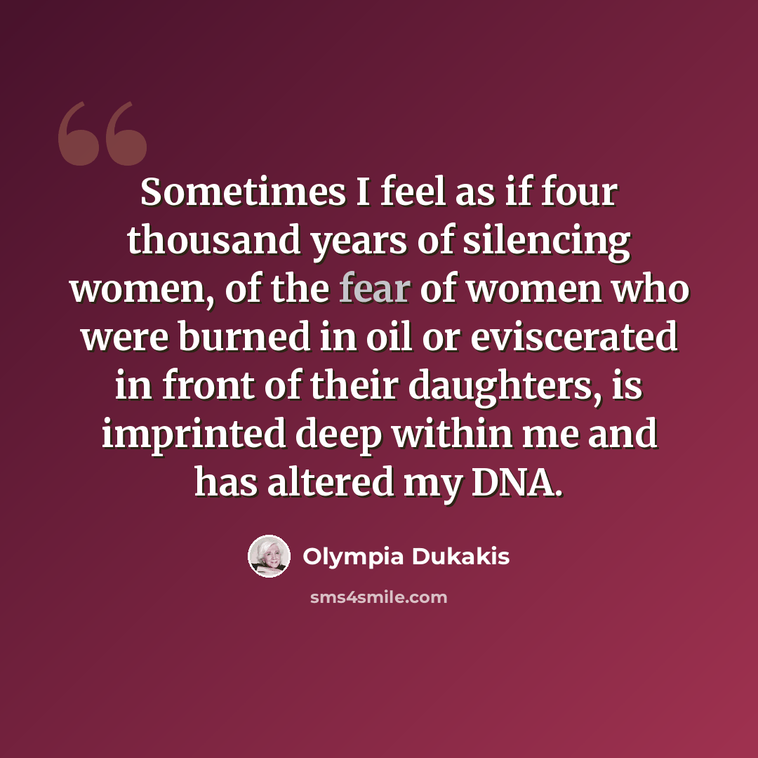 “Sometimes I feel as if four thousand years of silencing women, of the fear of women who were burned in oil or eviscerated in front of their daughters, is imprinted deep within me and has altered my DNA.” quote by Olympia Dukakis