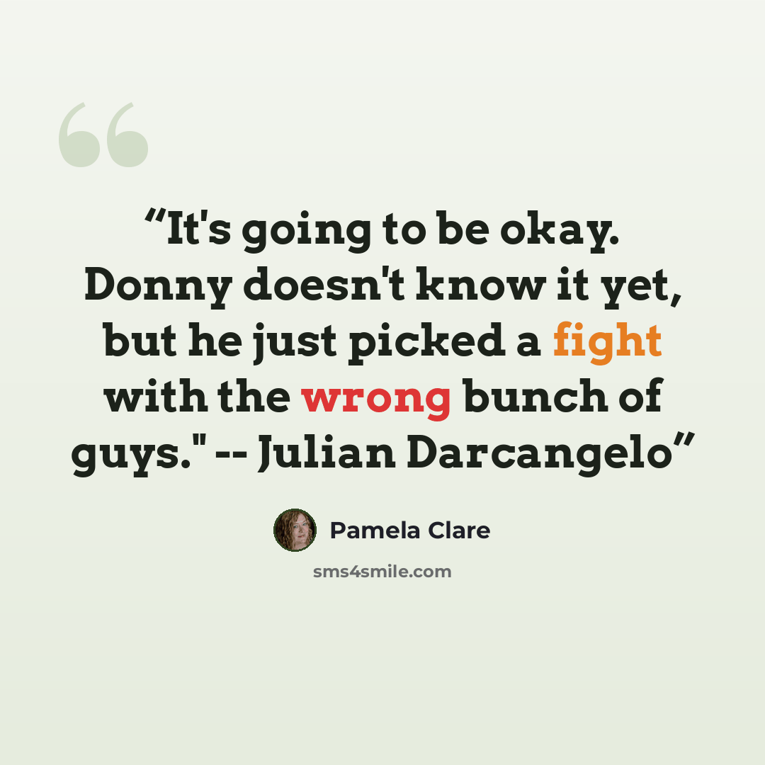 “It's going to be okay. Donny doesn't know it yet, but he just picked a fight with the wrong bunch of guys." -- Julian Darcangelo” quote by Pamela Clare