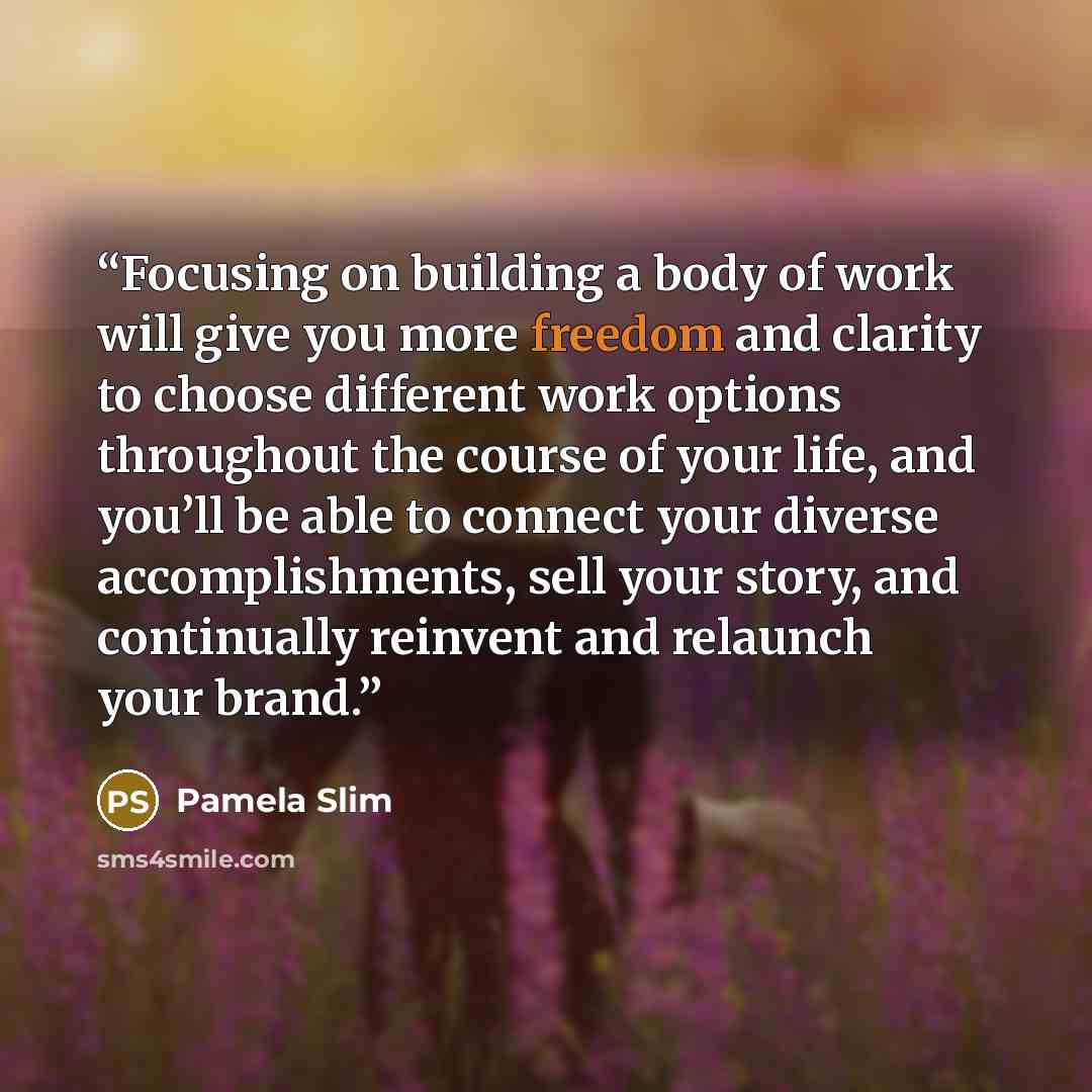 “Focusing on building a body of work will give you more freedom and clarity to choose different work options throughout the course of your life, and you’ll be able to connect your diverse accomplishments, sell your story, and continually reinvent and relaunch your brand.” quote by Pamela Slim