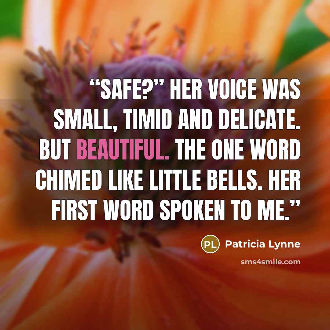 “Safe?” Her voice was small, timid and delicate. But beautiful. The one word chimed like little bells. Her first word spoken to me.” quote by Patricia Lynne