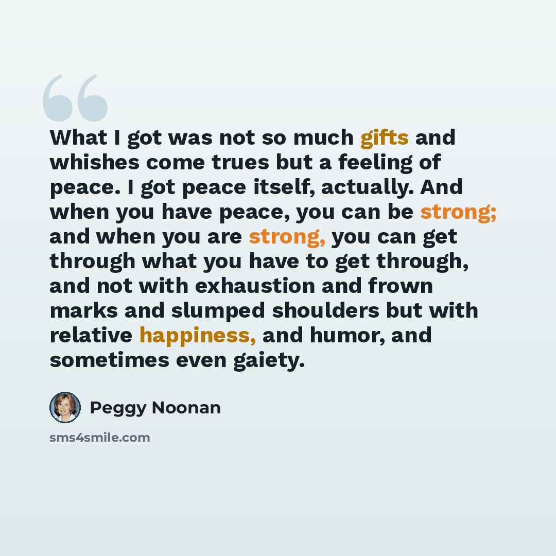 “What I got was not so much gifts and whishes come trues but a feeling of peace. I got peace itself, actually. And when you have peace, you can be strong; and when you are strong, you can get through what you have to get through, and not with exhaustion and frown marks and slumped shoulders but…” quote by Peggy Noonan