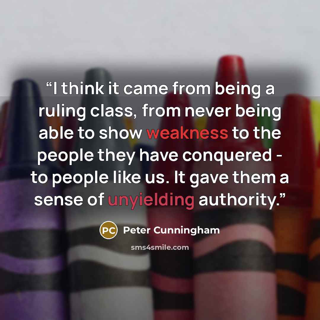 “I think it came from being a ruling class, from never being able to show weakness to the people they have conquered - to people like us. It gave them a sense of unyielding authority.” quote by Peter Cunningham