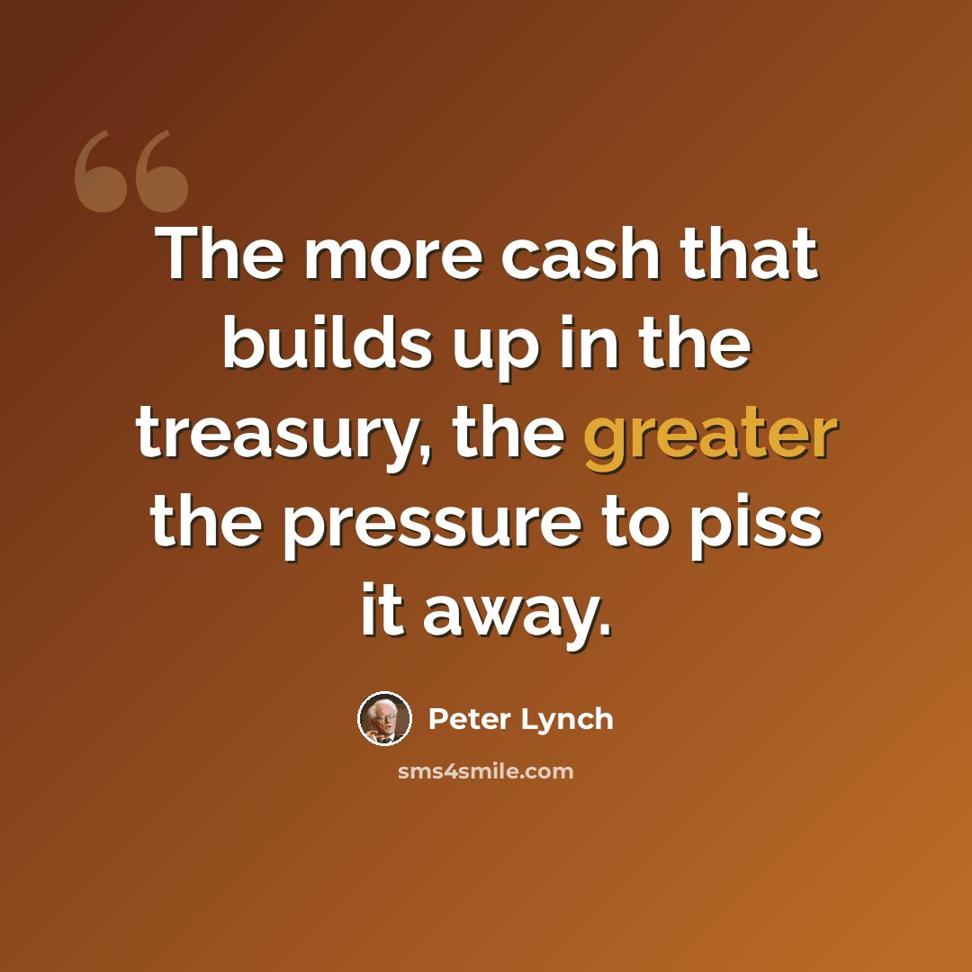 “The more cash that builds up in the treasury, the greater the pressure to piss it away.” quote by Peter Lynch
