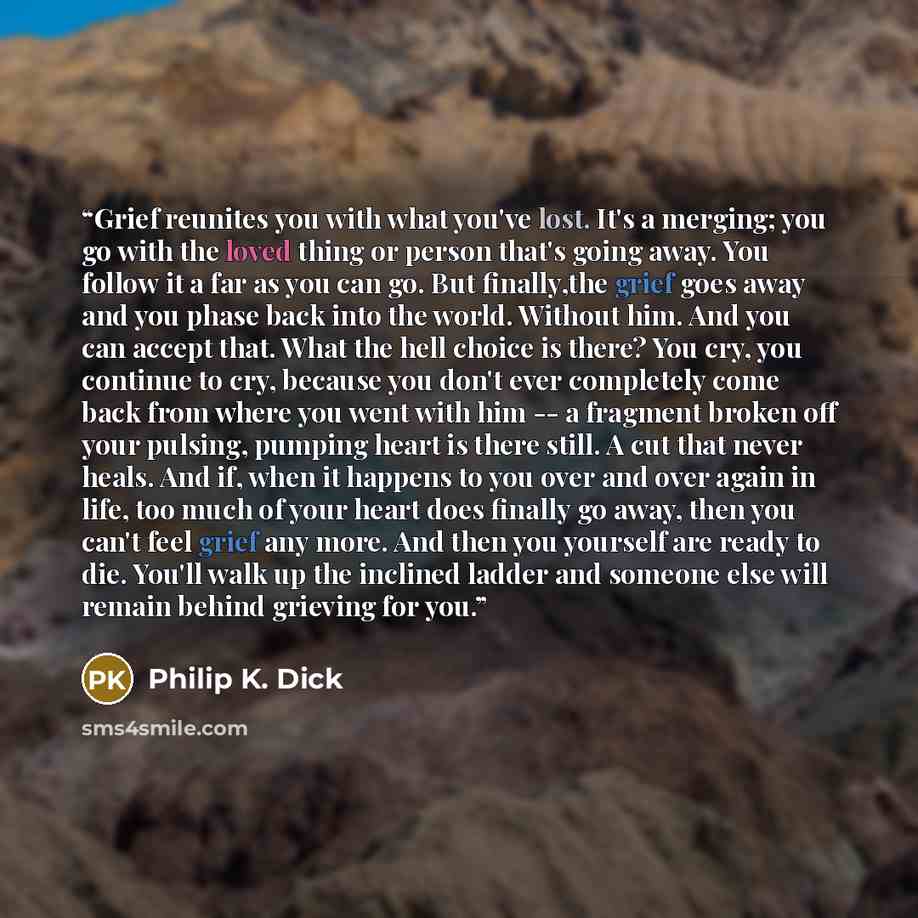 “Grief reunites you with what you've lost. It's a merging; you go with the loved thing or person that's going away. You follow it a far as you can go. But finally,the grief goes away and you phase back into the world. Without him. And you can accept that. What the hell choice is there? You cry, you…” quote by Philip K. Dick