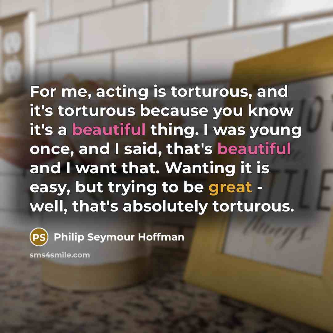 “For me, acting is torturous, and it's torturous because you know it's a beautiful thing. I was young once, and I said, that's beautiful and I want that. Wanting it is easy, but trying to be great - well, that's absolutely torturous.” quote by Philip Seymour Hoffman