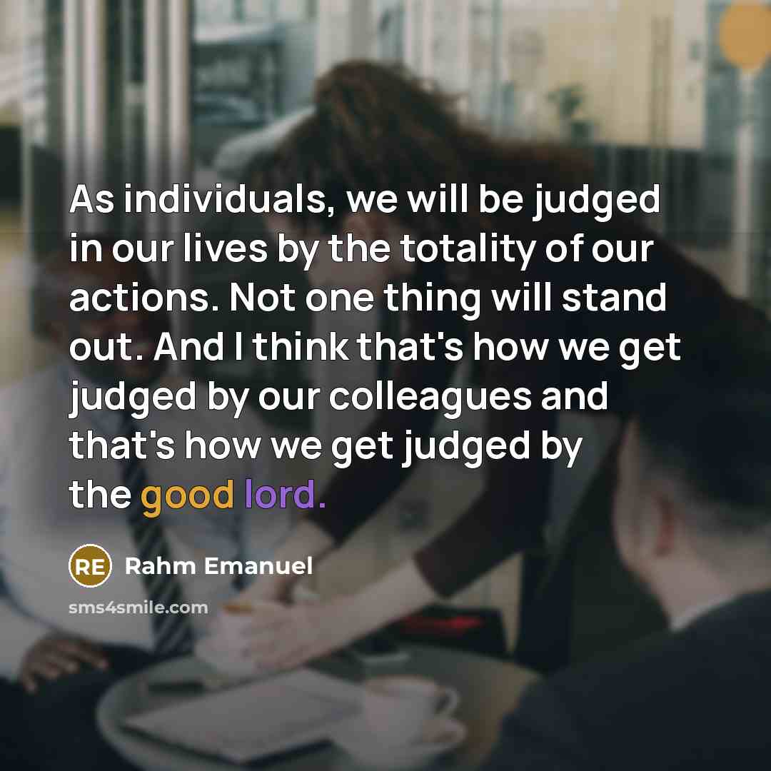“As individuals, we will be judged in our lives by the totality of our actions. Not one thing will stand out. And I think that's how we get judged by our colleagues and that's how we get judged by the good lord.” quote by Rahm Emanuel