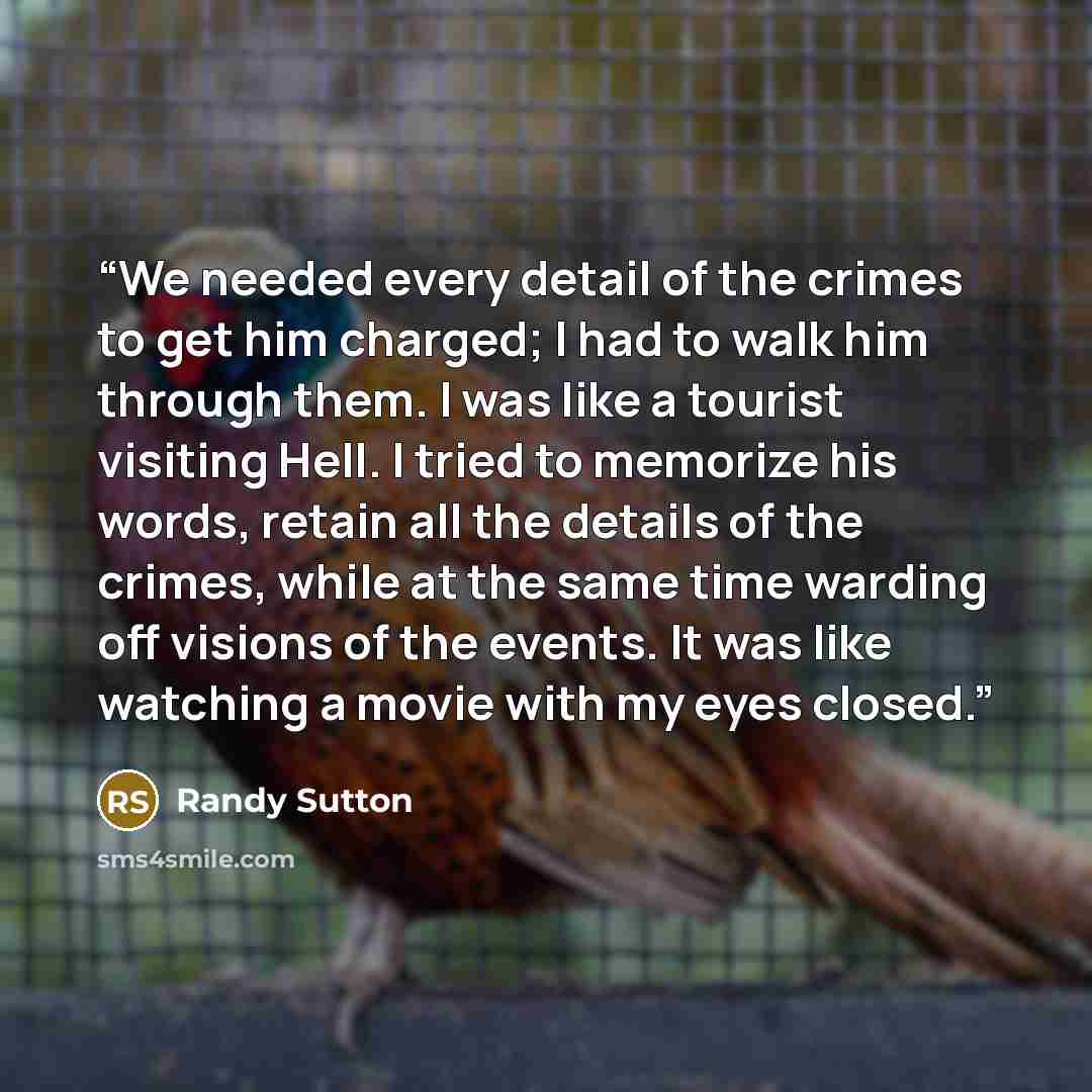 “We needed every detail of the crimes to get him charged; I had to walk him through them. I was like a tourist visiting Hell. I tried to memorize his words, retain all the details of the crimes, while at the same time warding off visions of the events. It was like watching a movie with my eyes…” quote by Randy Sutton
