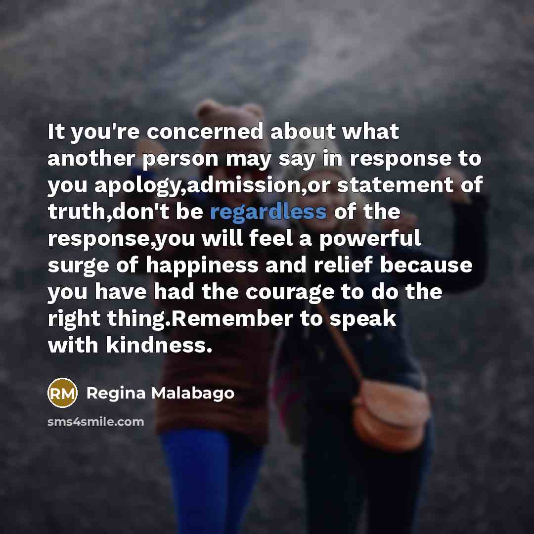 “It you're concerned about what another person may say in response to you apology,admission,or statement of truth,don't be regardless of the response,you will feel a powerful surge of happiness and relief because you have had the courage to do the right thing.Remember to speak with kindness.” quote by Regina Malabago