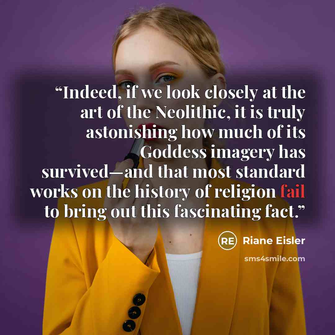 “Indeed, if we look closely at the art of the Neolithic, it is truly astonishing how much of its Goddess imagery has survived—and that most standard works on the history of religion fail to bring out this fascinating fact.” quote by Riane Eisler