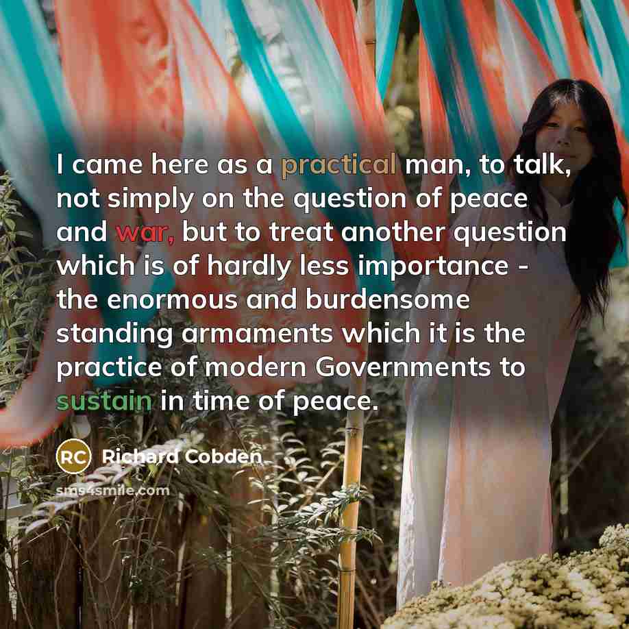“I came here as a practical man, to talk, not simply on the question of peace and war, but to treat another question which is of hardly less importance - the enormous and burdensome standing armaments which it is the practice of modern Governments to sustain in time of peace.” quote by Richard Cobden