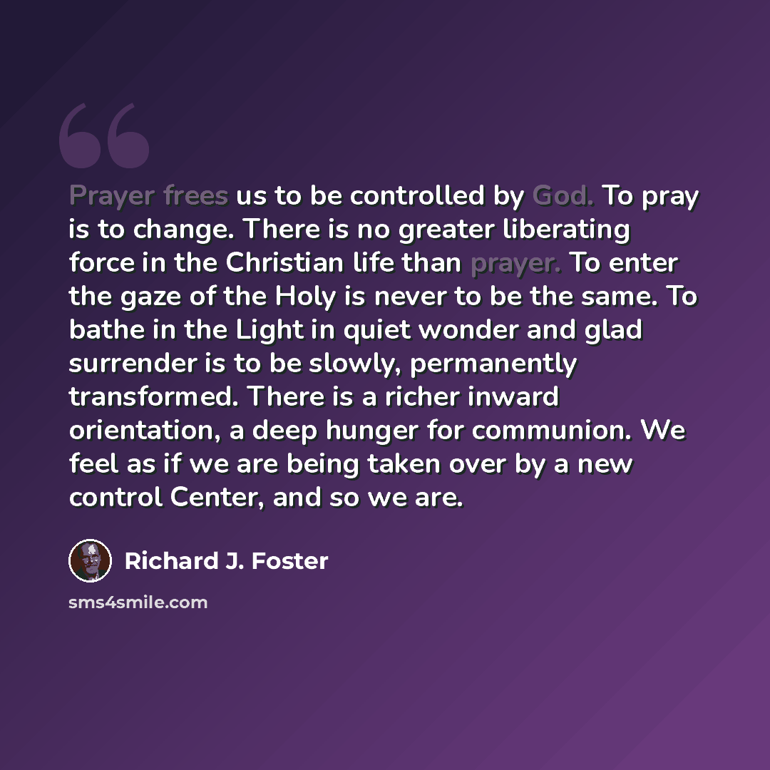“Prayer frees us to be controlled by God. To pray is to change. There is no greater liberating force in the Christian life than prayer. To enter the gaze of the Holy is never to be the same. To bathe in the Light in quiet wonder and glad surrender is to be slowly, permanently transformed. There is…” quote by Richard J. Foster