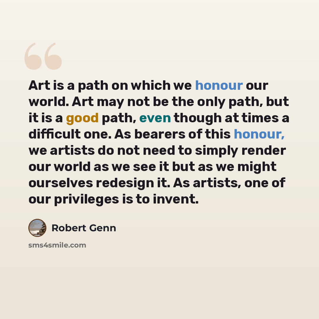 “Art is a path on which we honour our world. Art may not be the only path, but it is a good path, even though at times a difficult one. As bearers of this honour, we artists do not need to simply render our world as we see it but as we might ourselves redesign it. As artists, one of our privileges…” quote by Robert Genn