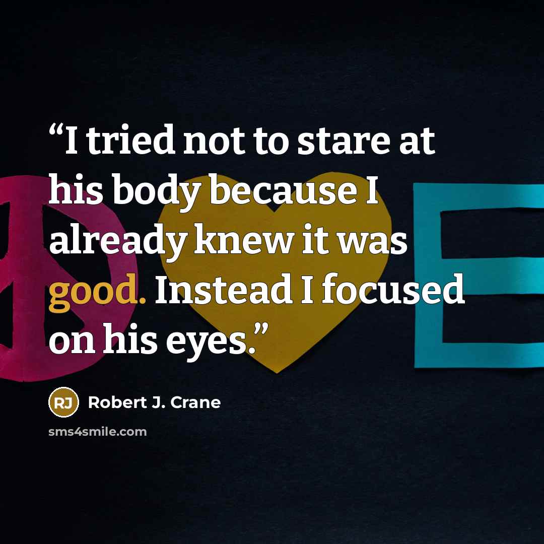 “I tried not to stare at his body because I already knew it was good. Instead I focused on his eyes.” quote by Robert J. Crane