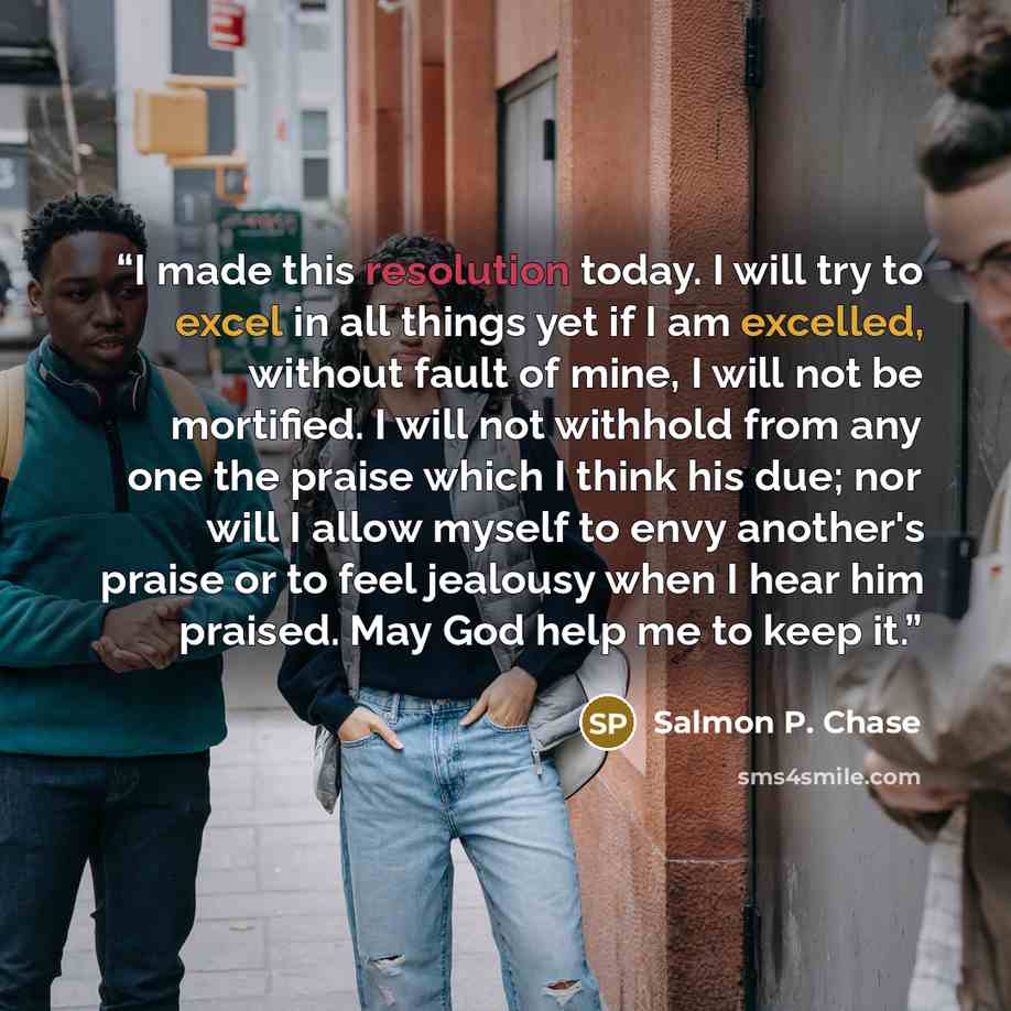 “I made this resolution today. I will try to excel in all things yet if I am excelled, without fault of mine, I will not be mortified. I will not withhold from any one the praise which I think his due; nor will I allow myself to envy another's praise or to feel jealousy when I hear him praised. May…” quote by Salmon P. Chase