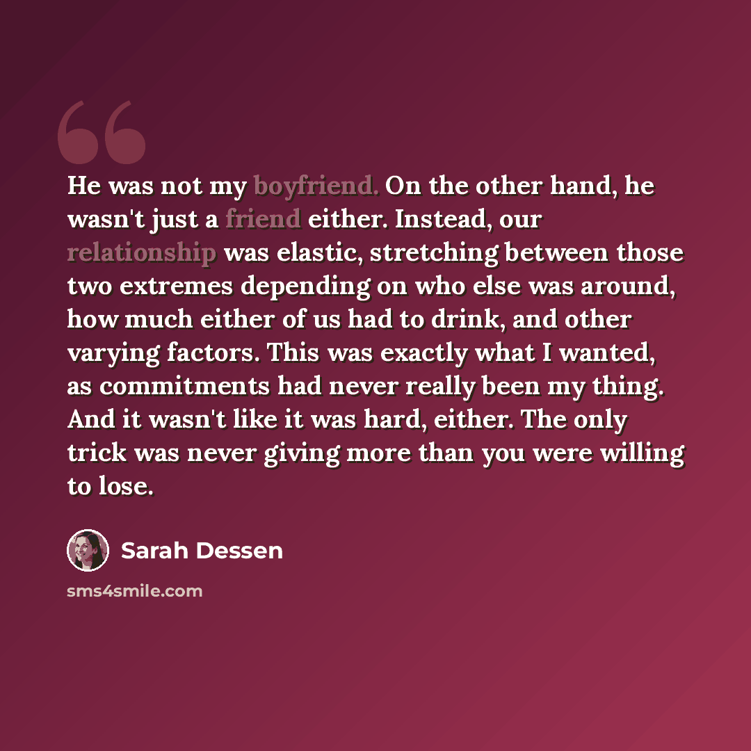 “He was not my boyfriend. On the other hand, he wasn't just a friend either. Instead, our relationship was elastic, stretching between those two extremes depending on who else was around, how much either of us had to drink, and other varying factors. This was exactly what I wanted, as commitments…” quote by Sarah Dessen
