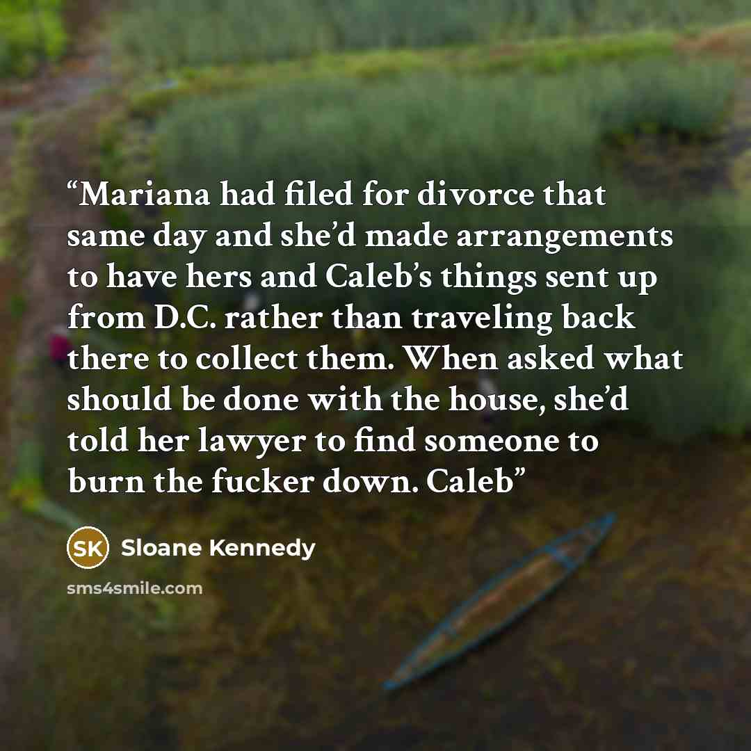 “Mariana had filed for divorce that same day and she’d made arrangements to have hers and Caleb’s things sent up from D.C. rather than traveling back there to collect them. When asked what should be done with the house, she’d told her lawyer to find someone to burn the fucker down. Caleb” quote by Sloane Kennedy