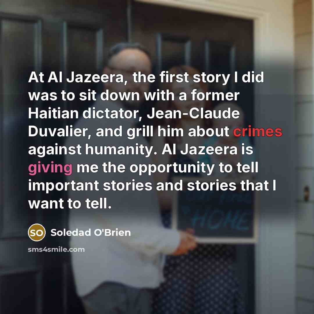 “At Al Jazeera, the first story I did was to sit down with a former Haitian dictator, Jean-Claude Duvalier, and grill him about crimes against humanity. Al Jazeera is giving me the opportunity to tell important stories and stories that I want to tell.” quote by Soledad O'Brien