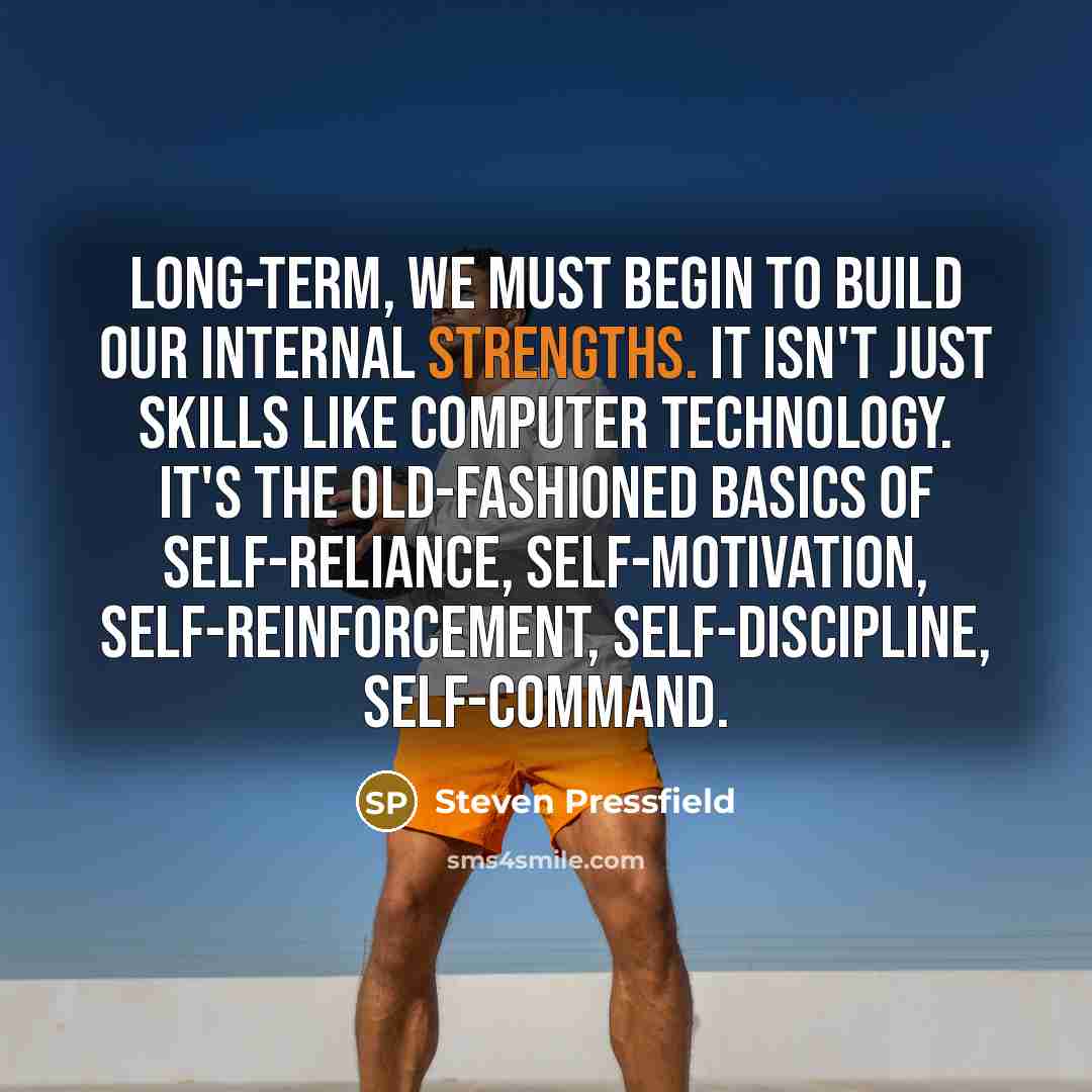 “Long-term, we must begin to build our internal strengths. It isn't just skills like computer technology. It's the old-fashioned basics of self-reliance, self-motivation, self-reinforcement, self-discipline, self-command.” quote by Steven Pressfield