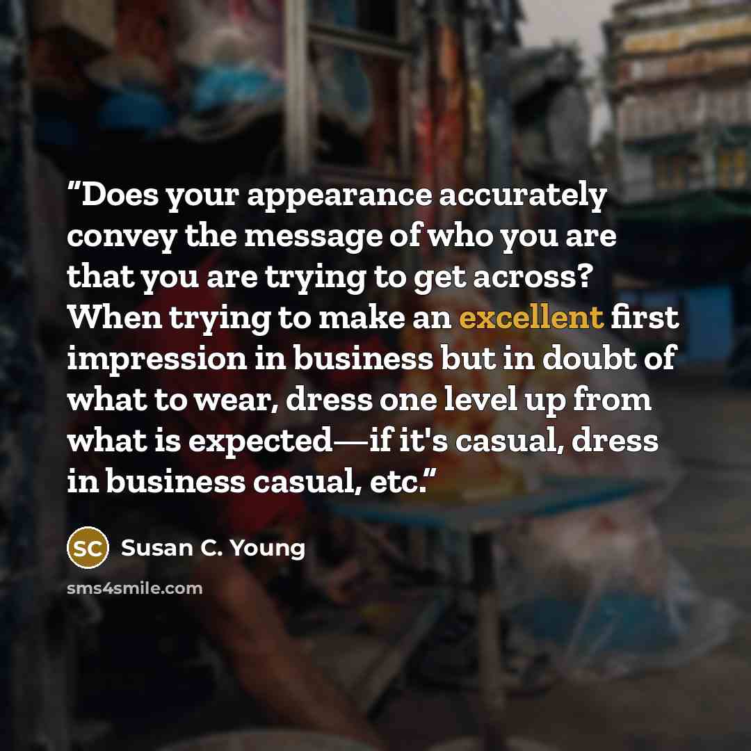 “Does your appearance accurately convey the message of who you are that you are trying to get across? When trying to make an excellent first impression in business but in doubt of what to wear, dress one level up from what is expected—if it's casual, dress in business casual, etc.” quote by Susan C. Young