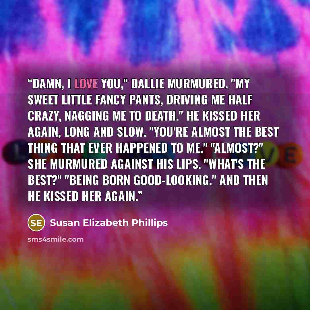 “Damn, I love you," Dallie murmured. "My sweet little Fancy Pants, driving me half crazy, nagging me to death." He kissed her again, long and slow. "You're almost the best thing that ever happened to me." "Almost?" she murmured against his lips. "What's the best?" "Being born good-looking." And…” quote by Susan Elizabeth Phillips