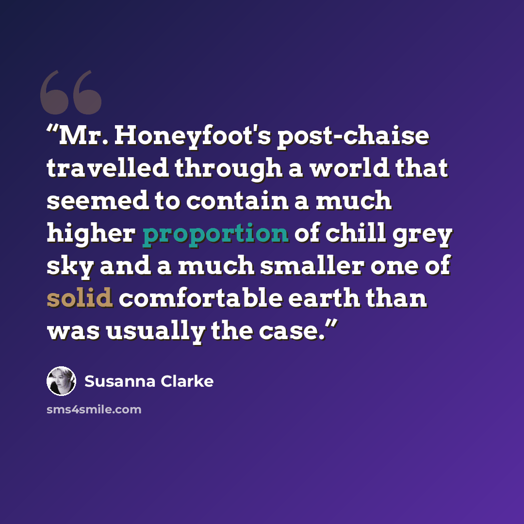 “Mr. Honeyfoot's post-chaise travelled through a world that seemed to contain a much higher proportion of chill grey sky and a much smaller one of solid comfortable earth than was usually the case.” quote by Susanna Clarke