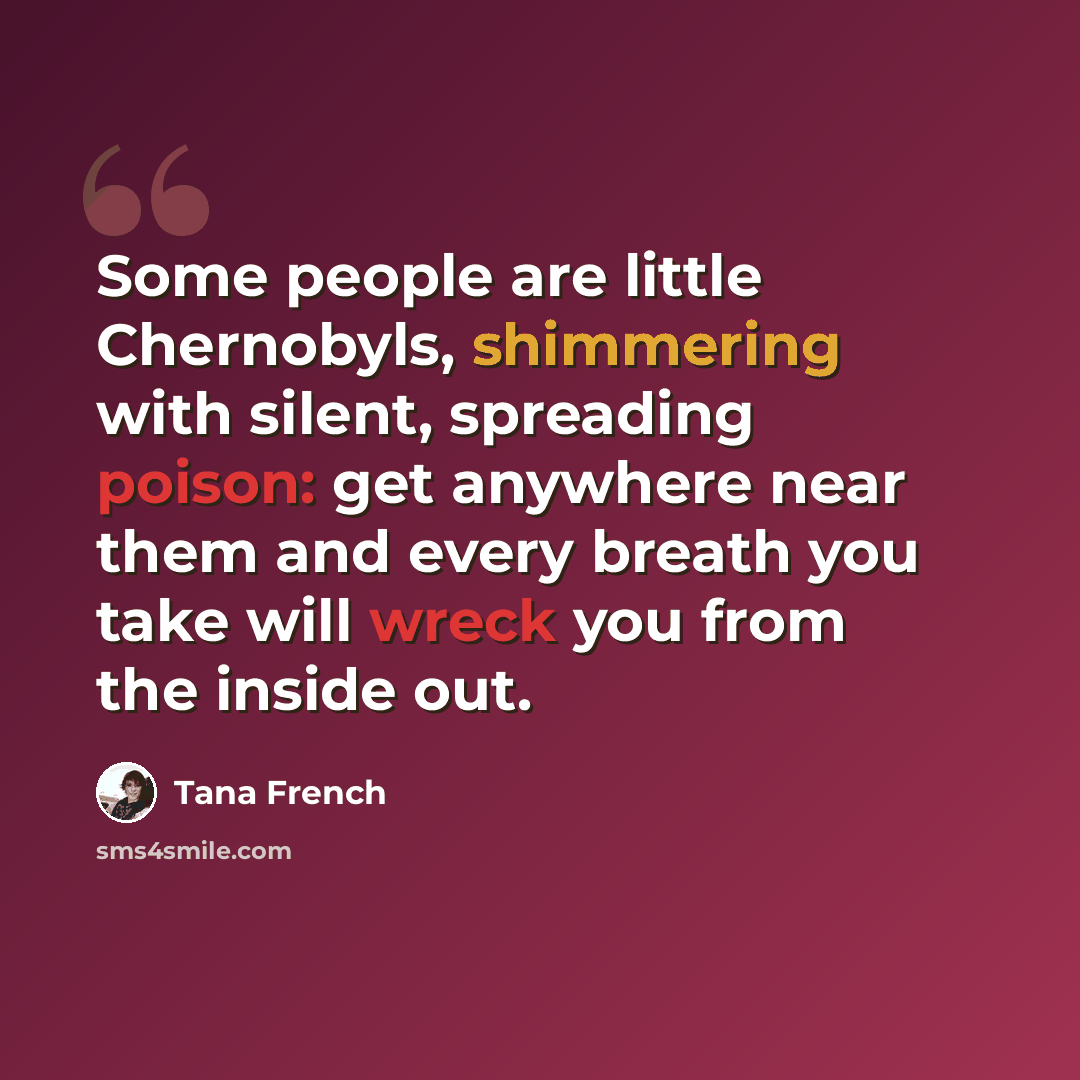 “Some people are little Chernobyls, shimmering with silent, spreading poison: get anywhere near them and every breath you take will wreck you from the inside out.” quote by Tana French