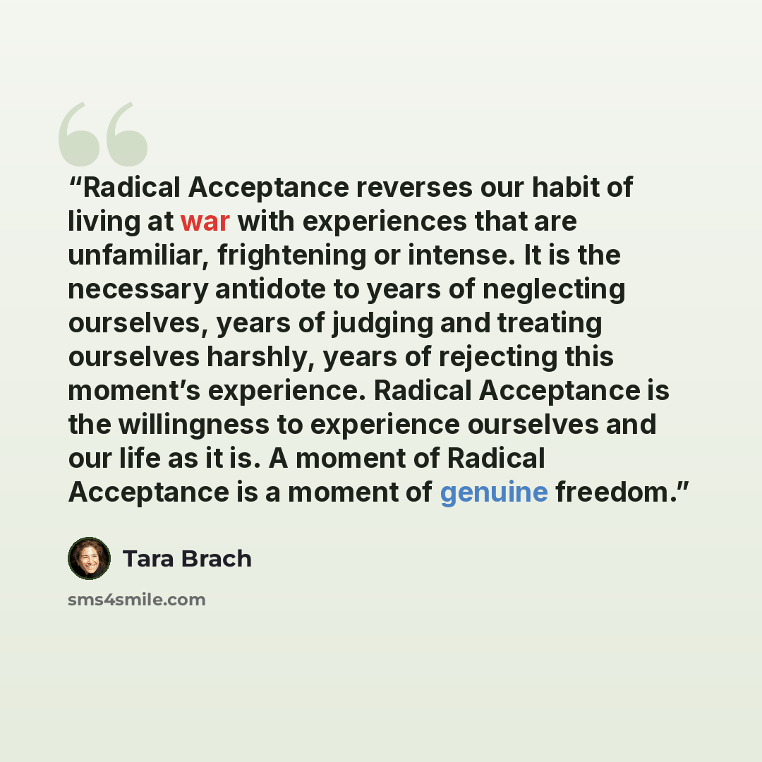 “Radical Acceptance reverses our habit of living at war with experiences that are unfamiliar, frightening or intense. It is the necessary antidote to years of neglecting ourselves, years of judging and treating ourselves harshly, years of rejecting this moment’s experience. Radical Acceptance is…” quote by Tara Brach