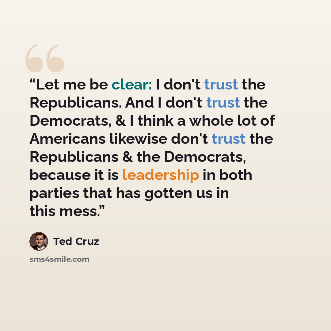 “Let me be clear: I don't trust the Republicans. And I don't trust the Democrats, & I think a whole lot of Americans likewise don't trust the Republicans & the Democrats, because it is leadership in both parties that has gotten us in this mess.” quote by Ted Cruz