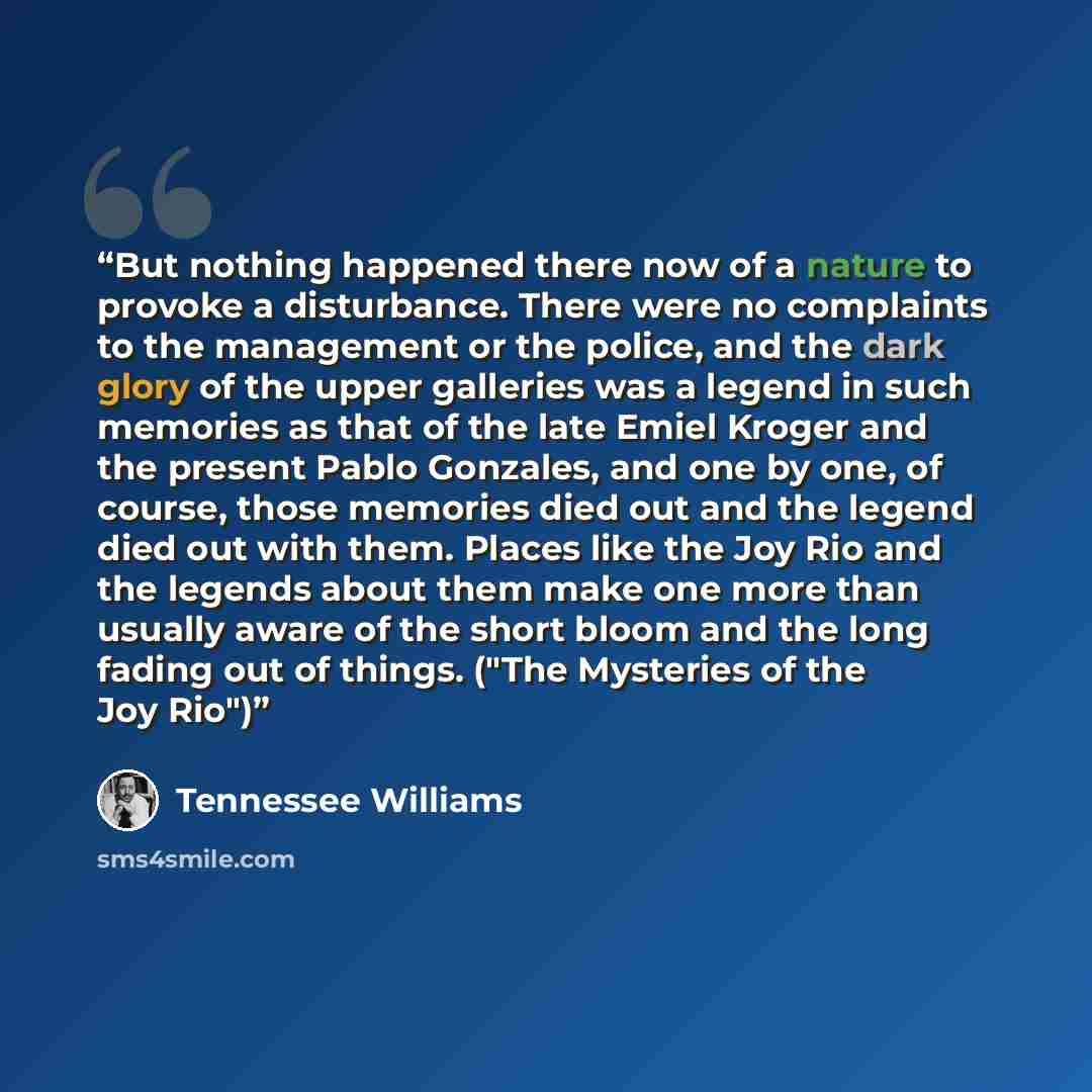 “But nothing happened there now of a nature to provoke a disturbance. There were no complaints to the management or the police, and the dark glory of the upper galleries was a legend in such memories as that of the late Emiel Kroger and the present Pablo Gonzales, and one by one, of course, those…” quote by Tennessee Williams