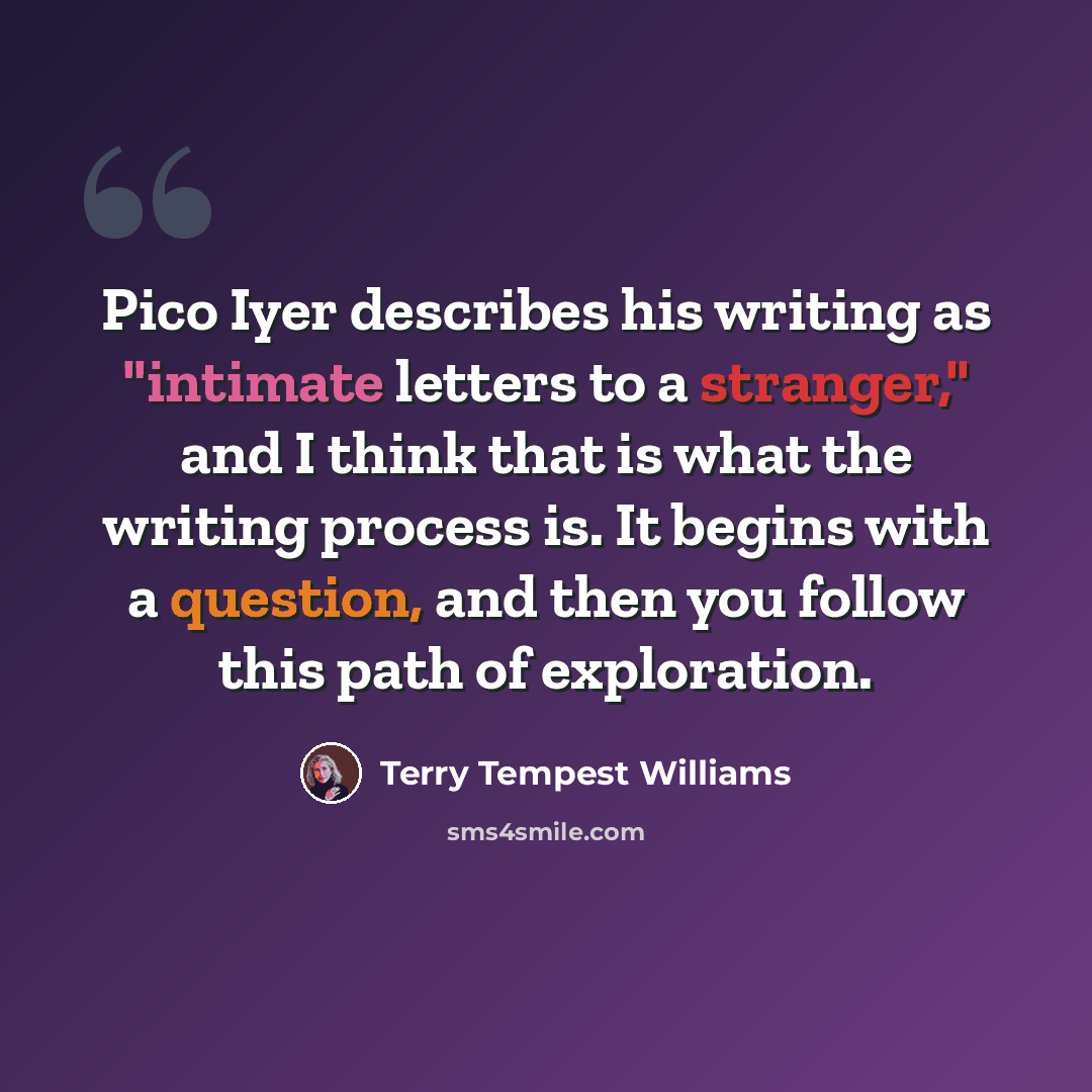 “Pico Iyer describes his writing as "intimate letters to a stranger," and I think that is what the writing process is. It begins with a question, and then you follow this path of exploration.” quote by Terry Tempest Williams