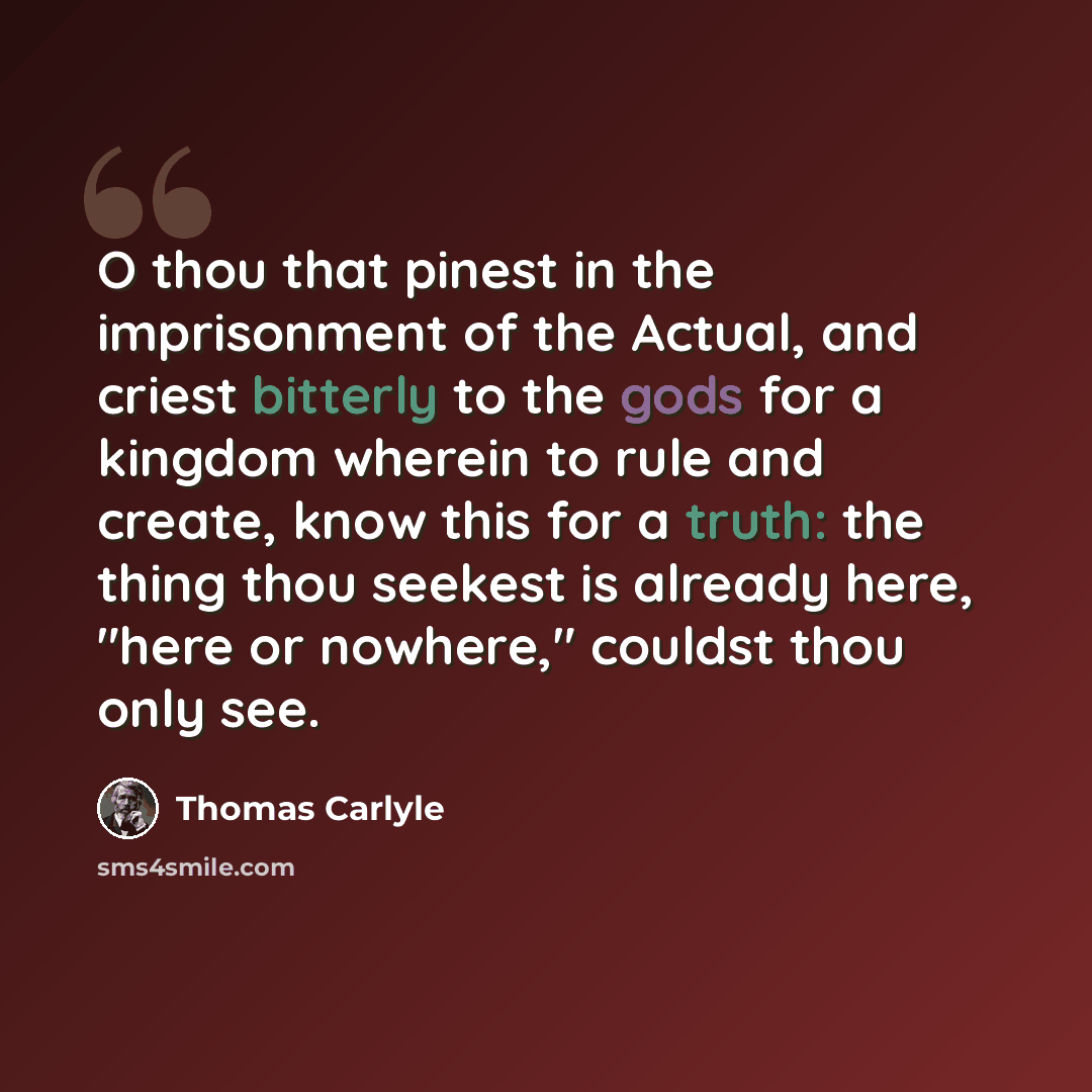 “O thou that pinest in the imprisonment of the Actual, and criest bitterly to the gods for a kingdom wherein to rule and create, know this for a truth: the thing thou seekest is already here, "here or nowhere," couldst thou only see.” quote by Thomas Carlyle
