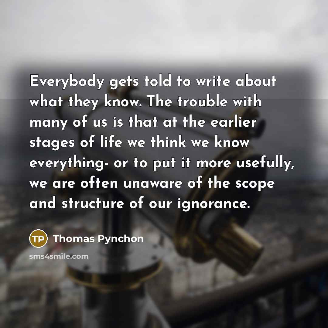 “Everybody gets told to write about what they know. The trouble with many of us is that at the earlier stages of life we think we know everything- or to put it more usefully, we are often unaware of the scope and structure of our ignorance.” quote by Thomas Pynchon