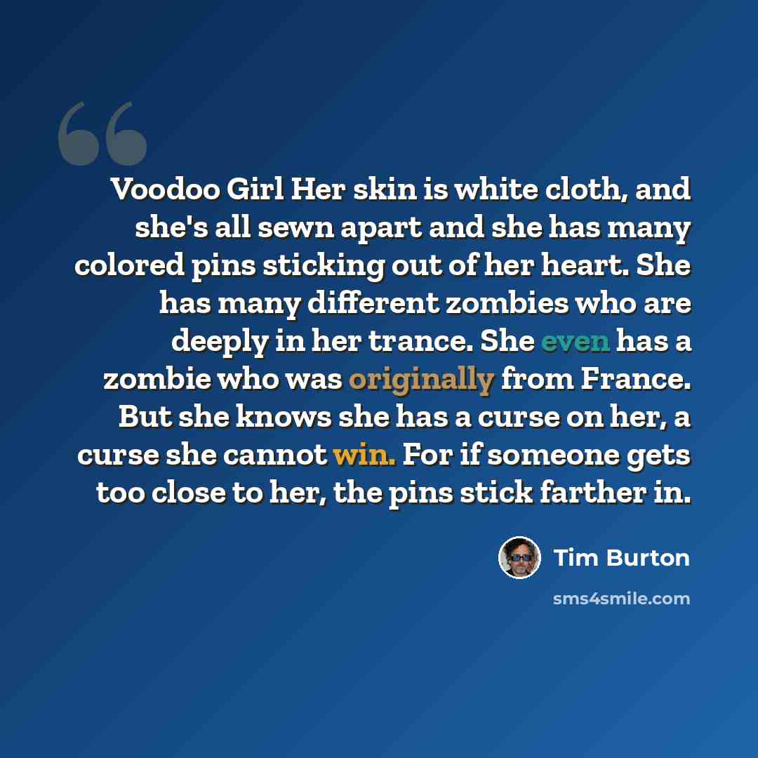 “Voodoo Girl Her skin is white cloth, and she's all sewn apart and she has many colored pins sticking out of her heart. She has many different zombies who are deeply in her trance. She even has a zombie who was originally from France. But she knows she has a curse on her, a curse she cannot win…” quote by Tim Burton
