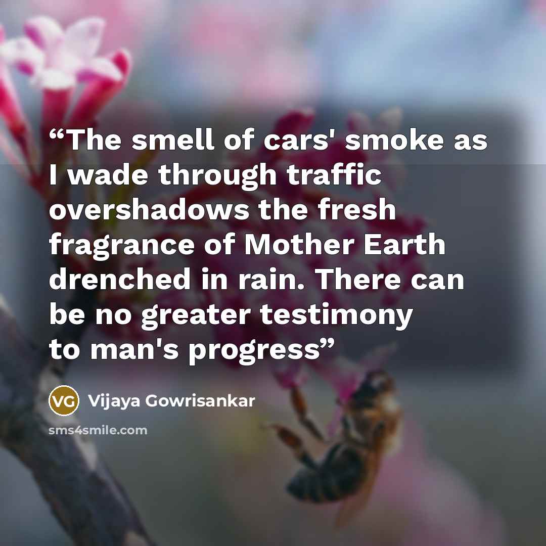 “The smell of cars' smoke as I wade through traffic overshadows the fresh fragrance of Mother Earth drenched in rain. There can be no greater testimony to man's progress” quote by Vijaya Gowrisankar
