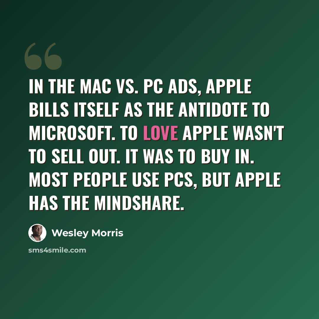 “In the Mac vs. PC ads, Apple bills itself as the antidote to Microsoft. To love Apple wasn't to sell out. It was to buy in. Most people use PCs, but Apple has the mindshare.” quote by Wesley Morris