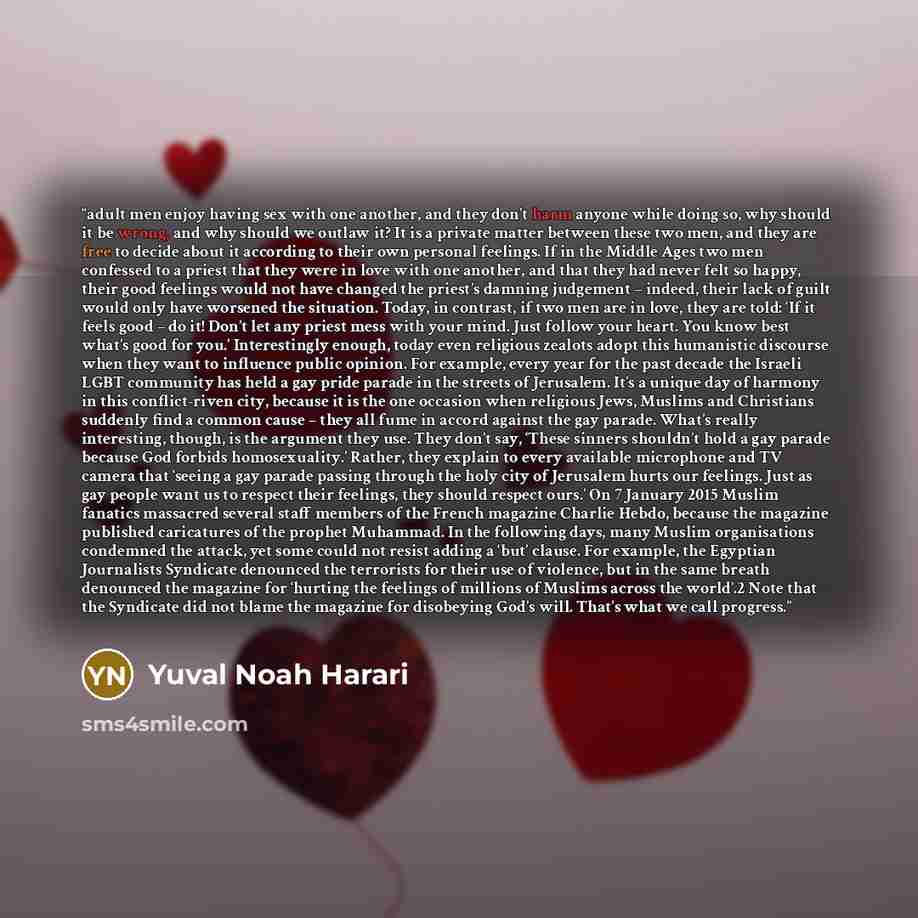 “adult men enjoy having sex with one another, and they don’t harm anyone while doing so, why should it be wrong, and why should we outlaw it? It is a private matter between these two men, and they are free to decide about it according to their own personal feelings. If in the Middle Ages two men…” quote by Yuval Noah Harari