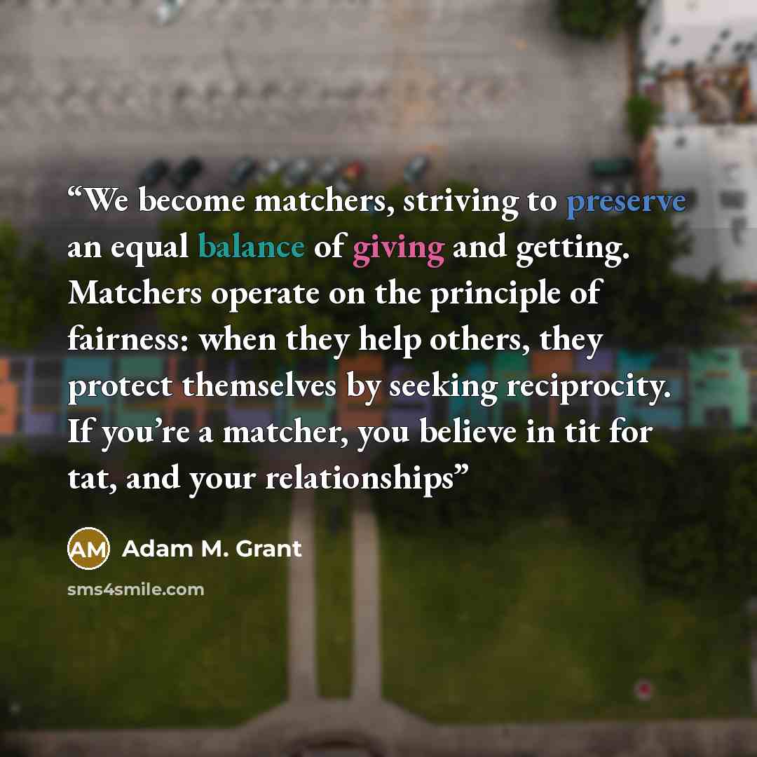 “We become matchers, striving to preserve an equal balance of giving and getting. Matchers operate on the principle of fairness: when they help others, they protect themselves by seeking reciprocity. If you’re a matcher, you believe in tit for tat, and your relationships” quote by Adam M. Grant